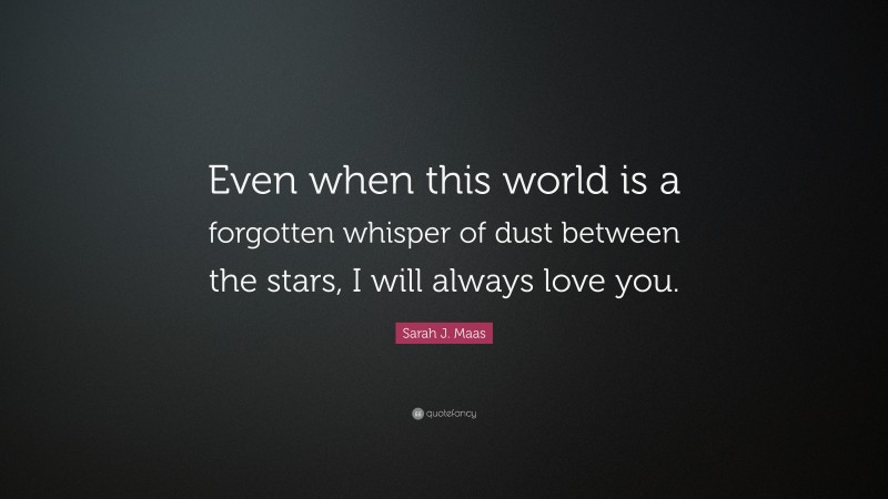 Sarah J. Maas Quote: “Even when this world is a forgotten whisper of dust between the stars, I will always love you.”