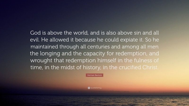 Herman Bavinck Quote: “God is above the world, and is also above sin and all evil. He allowed it because he could expiate it. So he maintained through all centuries and among all men the longing and the capacity for redemption, and wrought that redemption himself in the fulness of time, in the midst of history, in the crucified Christ.”
