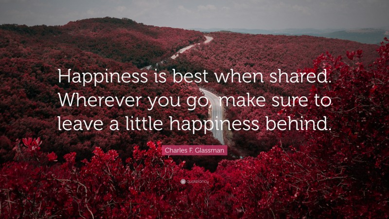 Charles F. Glassman Quote: “Happiness is best when shared. Wherever you go, make sure to leave a little happiness behind.”