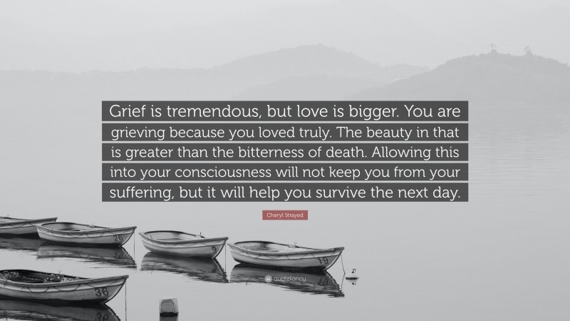 Cheryl Strayed Quote: “Grief is tremendous, but love is bigger. You are grieving because you loved truly. The beauty in that is greater than the bitterness of death. Allowing this into your consciousness will not keep you from your suffering, but it will help you survive the next day.”