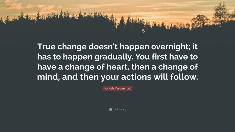 Kaiylah Muhammad Quote: “True change doesn’t happen overnight; it has to happen gradually. You first have to have a change of heart, then a change of mind, and then your actions will follow.”