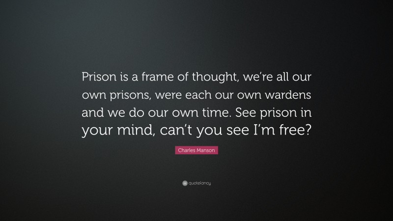 Charles Manson Quote: “Prison is a frame of thought, we’re all our own prisons, were each our own wardens and we do our own time. See prison in your mind, can’t you see I’m free?”