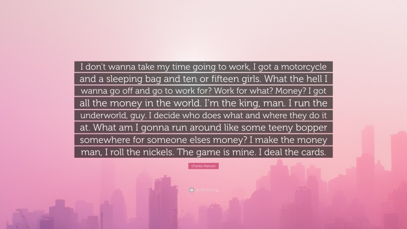 Charles Manson Quote: “I don’t wanna take my time going to work, I got a motorcycle and a sleeping bag and ten or fifteen girls. What the hell I wanna go off and go to work for? Work for what? Money? I got all the money in the world. I’m the king, man. I run the underworld, guy. I decide who does what and where they do it at. What am I gonna run around like some teeny bopper somewhere for someone elses money? I make the money man, I roll the nickels. The game is mine. I deal the cards.”