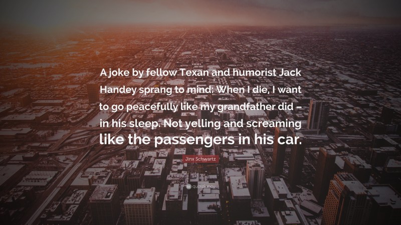 Jinx Schwartz Quote: “A joke by fellow Texan and humorist Jack Handey sprang to mind: When I die, I want to go peacefully like my grandfather did – in his sleep. Not yelling and screaming like the passengers in his car.”