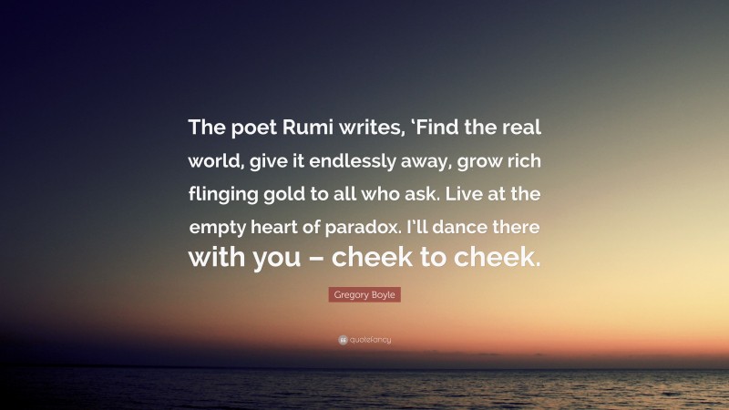Gregory Boyle Quote: “The poet Rumi writes, ‘Find the real world, give it endlessly away, grow rich flinging gold to all who ask. Live at the empty heart of paradox. I’ll dance there with you – cheek to cheek.”