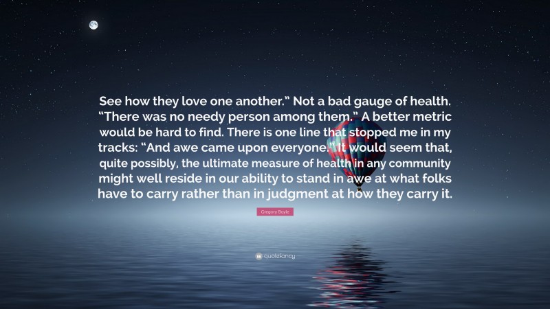 Gregory Boyle Quote: “See how they love one another.” Not a bad gauge of health. “There was no needy person among them.” A better metric would be hard to find. There is one line that stopped me in my tracks: “And awe came upon everyone.” It would seem that, quite possibly, the ultimate measure of health in any community might well reside in our ability to stand in awe at what folks have to carry rather than in judgment at how they carry it.”