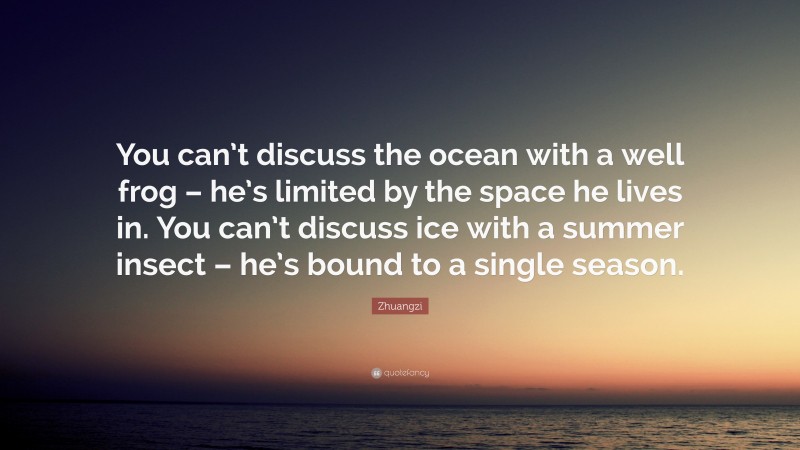Zhuangzi Quote: “You can’t discuss the ocean with a well frog – he’s limited by the space he lives in. You can’t discuss ice with a summer insect – he’s bound to a single season.”