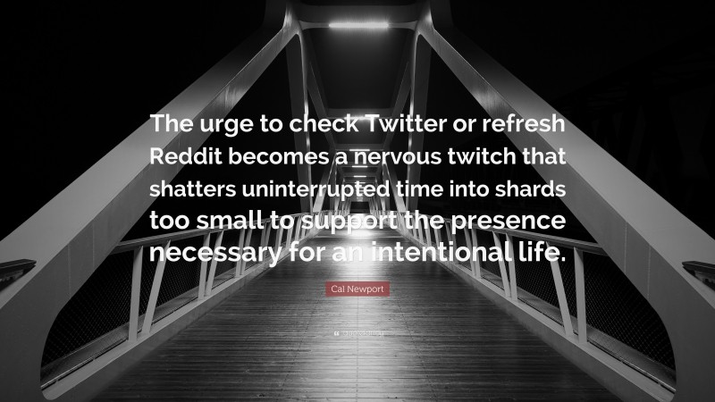 Cal Newport Quote: “The urge to check Twitter or refresh Reddit becomes a nervous twitch that shatters uninterrupted time into shards too small to support the presence necessary for an intentional life.”