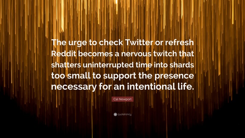 Cal Newport Quote: “The urge to check Twitter or refresh Reddit becomes a nervous twitch that shatters uninterrupted time into shards too small to support the presence necessary for an intentional life.”
