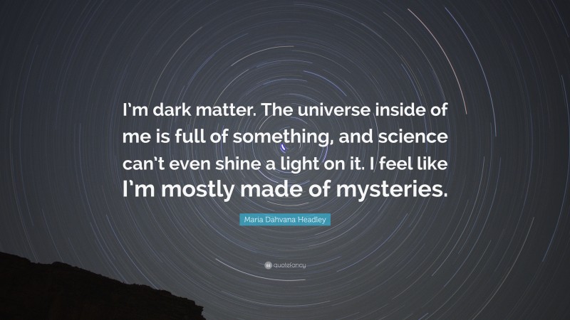 Maria Dahvana Headley Quote: “I’m dark matter. The universe inside of me is full of something, and science can’t even shine a light on it. I feel like I’m mostly made of mysteries.”