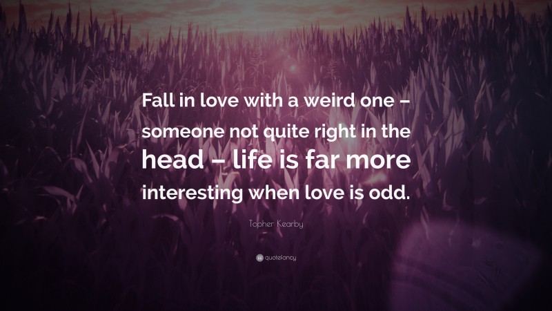 Topher Kearby Quote: “Fall in love with a weird one – someone not quite right in the head – life is far more interesting when love is odd.”