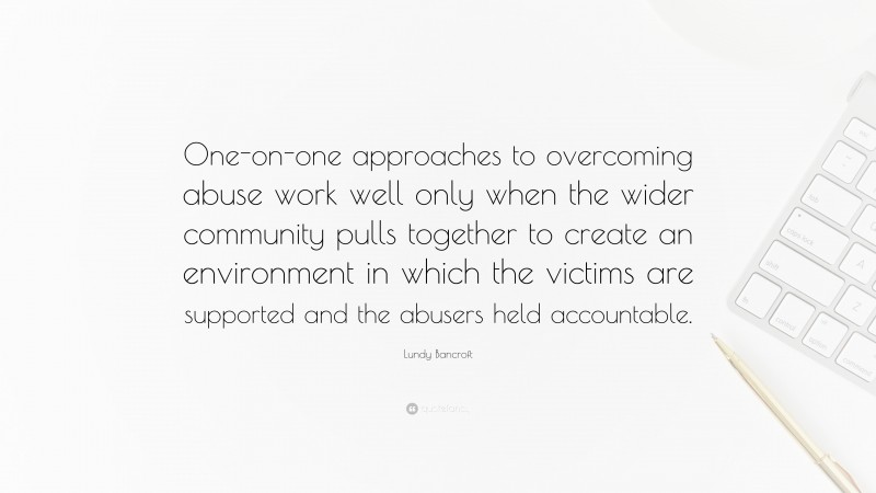 Lundy Bancroft Quote: “One-on-one approaches to overcoming abuse work well only when the wider community pulls together to create an environment in which the victims are supported and the abusers held accountable.”