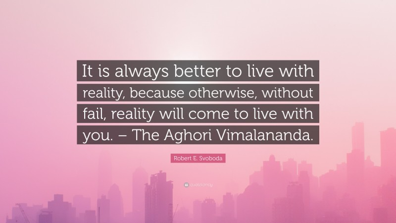 Robert E. Svoboda Quote: “It is always better to live with reality, because otherwise, without fail, reality will come to live with you. – The Aghori Vimalananda.”