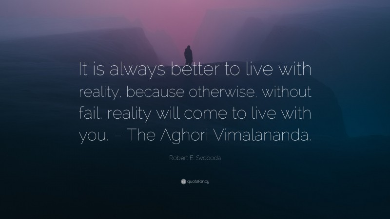 Robert E. Svoboda Quote: “It is always better to live with reality, because otherwise, without fail, reality will come to live with you. – The Aghori Vimalananda.”