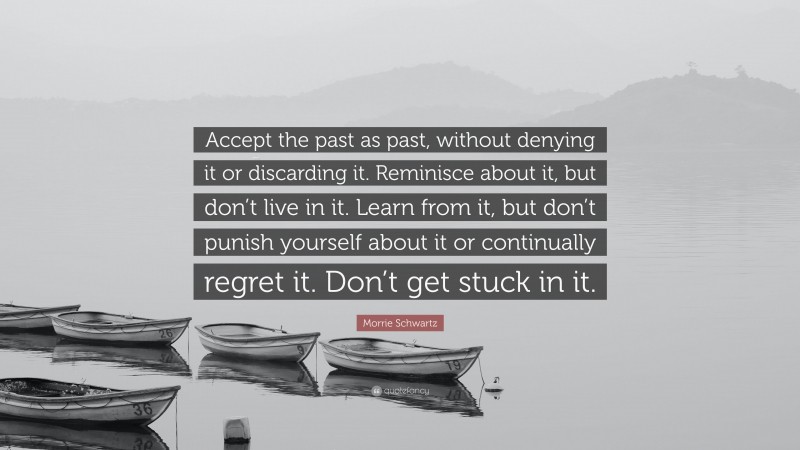 Morrie Schwartz Quote: “Accept the past as past, without denying it or discarding it. Reminisce about it, but don’t live in it. Learn from it, but don’t punish yourself about it or continually regret it. Don’t get stuck in it.”