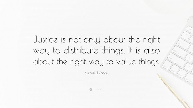 Michael J. Sandel Quote: “Justice is not only about the right way to distribute things. It is also about the right way to value things.”