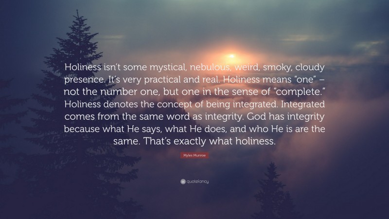 Myles Munroe Quote: “Holiness isn’t some mystical, nebulous, weird, smoky, cloudy presence. It’s very practical and real. Holiness means “one” – not the number one, but one in the sense of “complete.” Holiness denotes the concept of being integrated. Integrated comes from the same word as integrity. God has integrity because what He says, what He does, and who He is are the same. That’s exactly what holiness.”