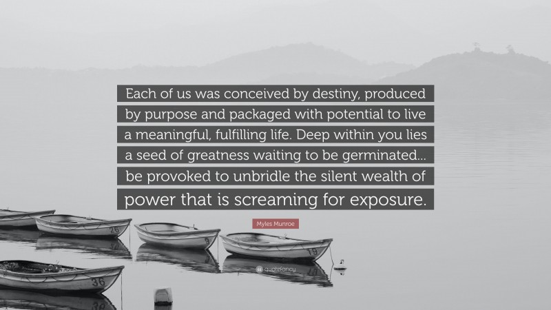 Myles Munroe Quote: “Each of us was conceived by destiny, produced by purpose and packaged with potential to live a meaningful, fulfilling life. Deep within you lies a seed of greatness waiting to be germinated... be provoked to unbridle the silent wealth of power that is screaming for exposure.”