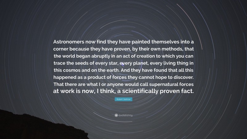 Robert Jastrow Quote: “Astronomers now find they have painted themselves into a corner because they have proven, by their own methods, that the world began abruptly in an act of creation to which you can trace the seeds of every star, every planet, every living thing in this cosmos and on the earth. And they have found that all this happened as a product of forces they cannot hope to discover. That there are what I or anyone would call supernatural forces at work is now, I think, a scientifically proven fact.”