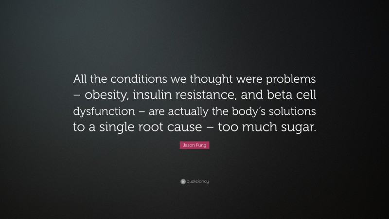 Jason Fung Quote: “All the conditions we thought were problems – obesity, insulin resistance, and beta cell dysfunction – are actually the body’s solutions to a single root cause – too much sugar.”