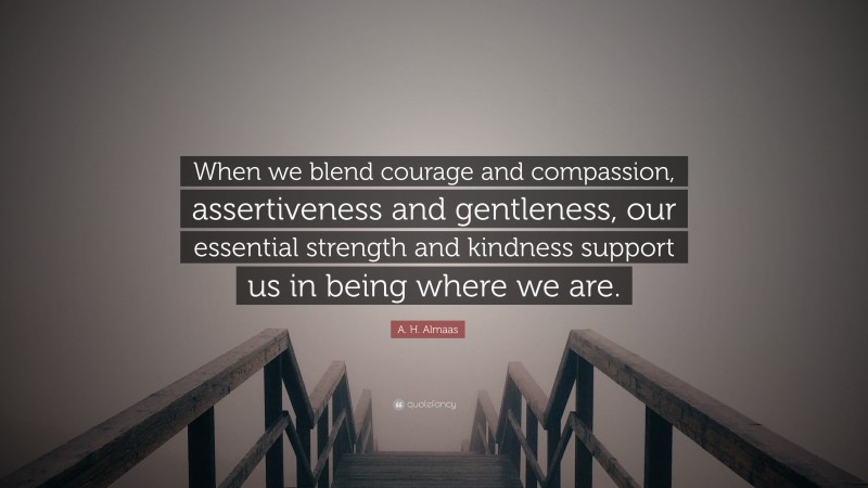 A. H. Almaas Quote: “When we blend courage and compassion, assertiveness and gentleness, our essential strength and kindness support us in being where we are.”