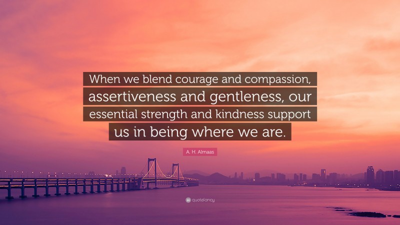 A. H. Almaas Quote: “When we blend courage and compassion, assertiveness and gentleness, our essential strength and kindness support us in being where we are.”