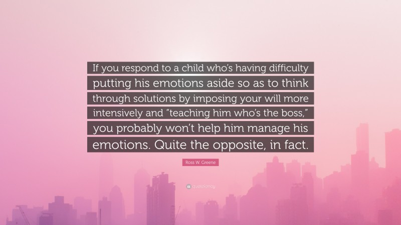 Ross W. Greene Quote: “If you respond to a child who’s having difficulty putting his emotions aside so as to think through solutions by imposing your will more intensively and “teaching him who’s the boss,” you probably won’t help him manage his emotions. Quite the opposite, in fact.”
