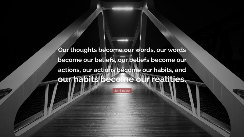Jen Sincero Quote: “Our thoughts become our words, our words become our beliefs, our beliefs become our actions, our actions become our habits, and our habits become our realities.”