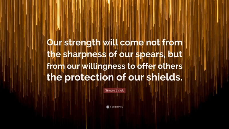 Simon Sinek Quote: “Our strength will come not from the sharpness of our spears, but from our willingness to offer others the protection of our shields.”