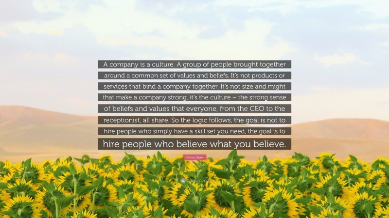 Simon Sinek Quote: “A company is a culture. A group of people brought together around a common set of values and beliefs. It’s not products or services that bind a company together. It’s not size and might that make a company strong, it’s the culture – the strong sense of beliefs and values that everyone, from the CEO to the receptionist, all share. So the logic follows, the goal is not to hire people who simply have a skill set you need, the goal is to hire people who believe what you believe.”