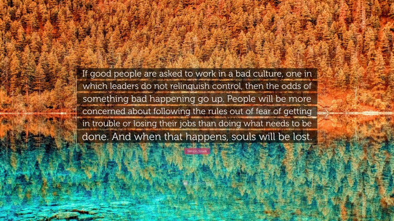 Simon Sinek Quote: “If good people are asked to work in a bad culture, one in which leaders do not relinquish control, then the odds of something bad happening go up. People will be more concerned about following the rules out of fear of getting in trouble or losing their jobs than doing what needs to be done. And when that happens, souls will be lost.”