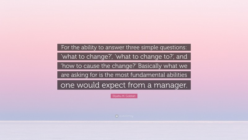 Eliyahu M. Goldratt Quote: “For the ability to answer three simple questions: ‘what to change?’, ‘what to change to?’, and ‘how to cause the change?’ Basically what we are asking for is the most fundamental abilities one would expect from a manager.”