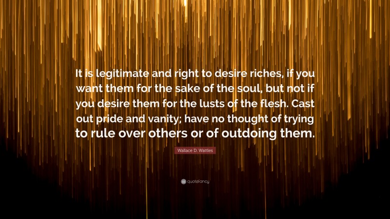 Wallace D. Wattles Quote: “It is legitimate and right to desire riches, if you want them for the sake of the soul, but not if you desire them for the lusts of the flesh. Cast out pride and vanity; have no thought of trying to rule over others or of outdoing them.”