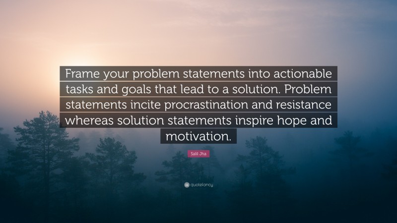 Salil Jha Quote: “Frame your problem statements into actionable tasks and goals that lead to a solution. Problem statements incite procrastination and resistance whereas solution statements inspire hope and motivation.”