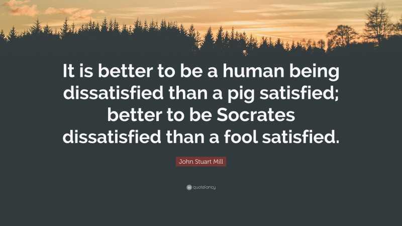John Stuart Mill Quote: “It is better to be a human being dissatisfied than a pig satisfied; better to be Socrates dissatisfied than a fool satisfied.”