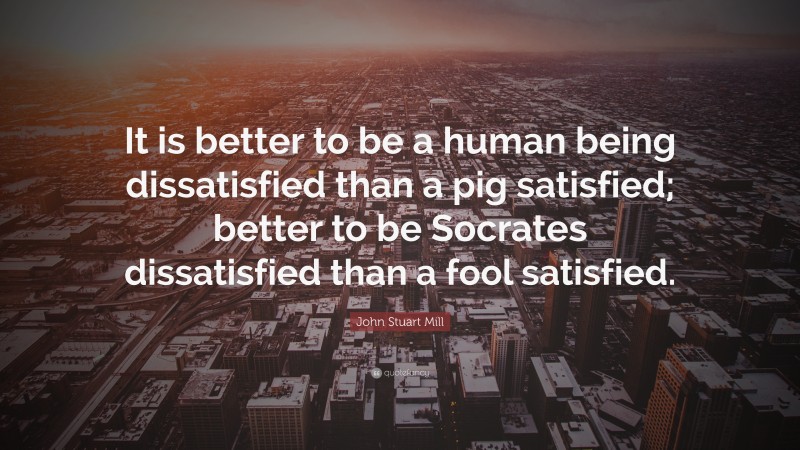 John Stuart Mill Quote: “It is better to be a human being dissatisfied than a pig satisfied; better to be Socrates dissatisfied than a fool satisfied.”