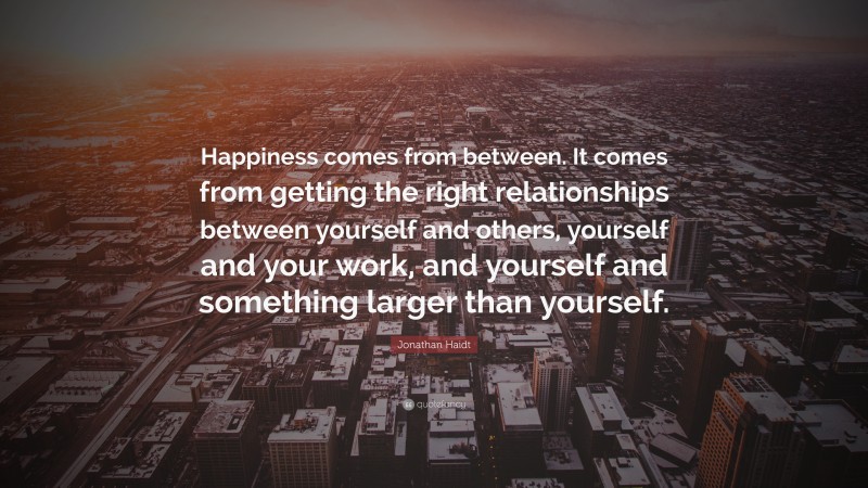 Jonathan Haidt Quote: “Happiness comes from between. It comes from getting the right relationships between yourself and others, yourself and your work, and yourself and something larger than yourself.”