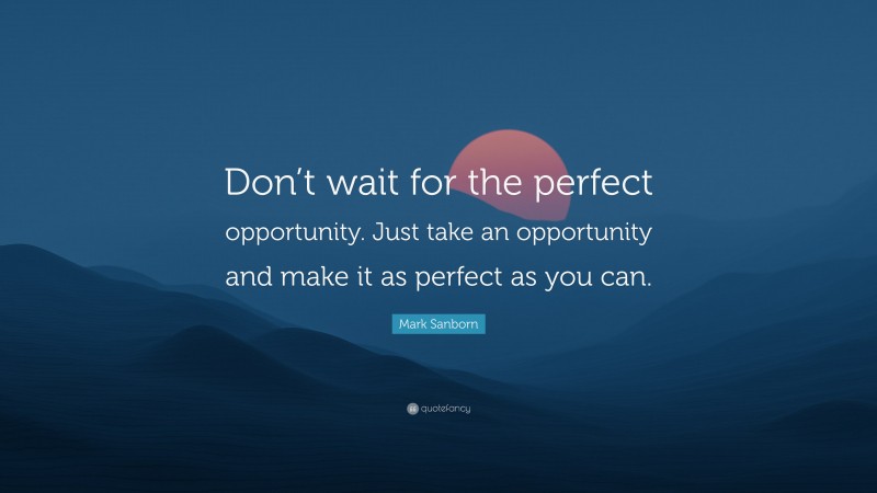 Mark Sanborn Quote: “Don’t wait for the perfect opportunity. Just take an opportunity and make it as perfect as you can.”