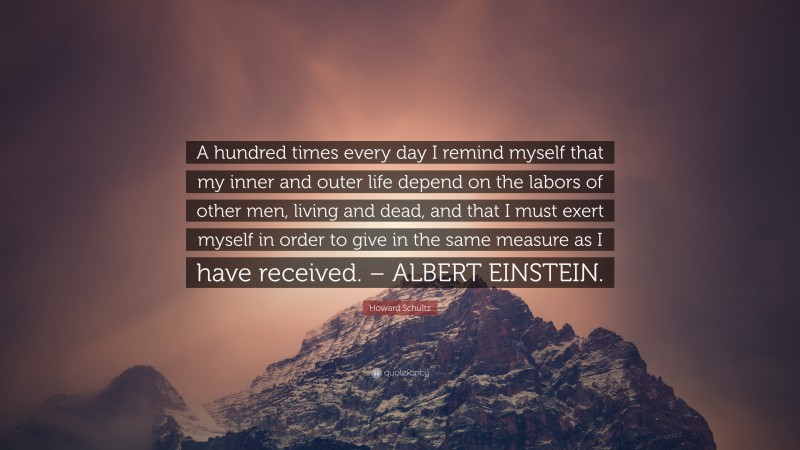 Howard Schultz Quote: “A hundred times every day I remind myself that my inner and outer life depend on the labors of other men, living and dead, and that I must exert myself in order to give in the same measure as I have received. – ALBERT EINSTEIN.”