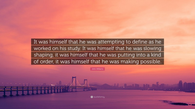 John Williams Quote: “It was himself that he was attempting to define as he worked on his study. It was himself that he was slowing shaping, it was himself that he was putting into a kind of order, it was himself that he was making possible.”