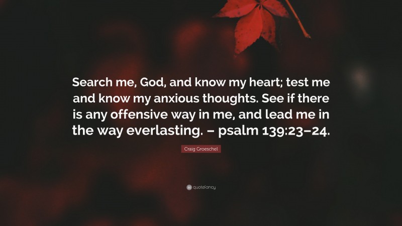 Craig Groeschel Quote: “Search me, God, and know my heart; test me and know my anxious thoughts. See if there is any offensive way in me, and lead me in the way everlasting. – psalm 139:23–24.”
