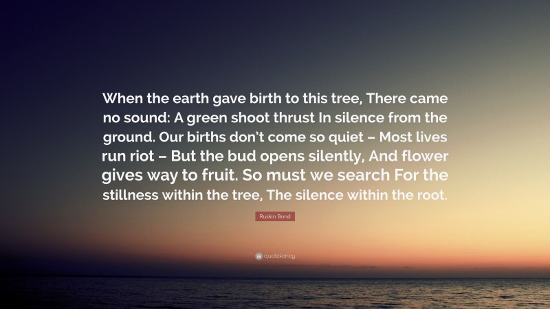 Ruskin Bond Quote: “When the earth gave birth to this tree, There came no sound: A green shoot thrust In silence from the ground. Our births don’t come so quiet – Most lives run riot – But the bud opens silently, And flower gives way to fruit. So must we search For the stillness within the tree, The silence within the root.”