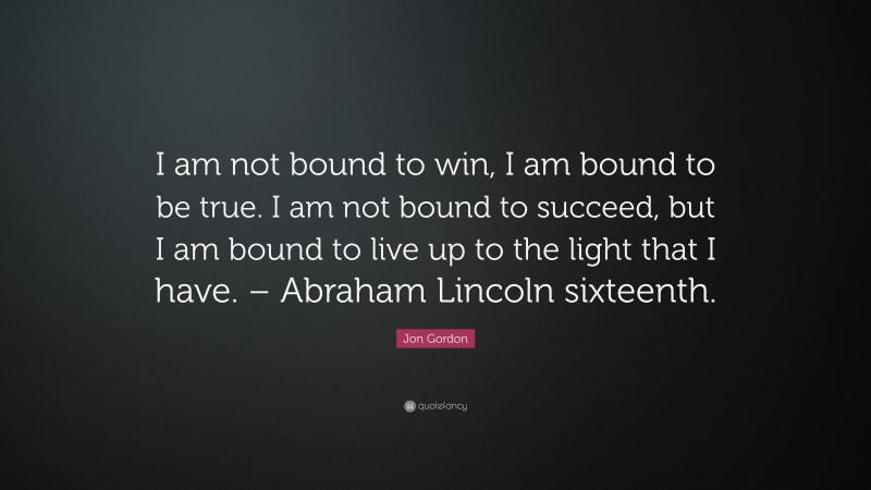 Jon Gordon Quote: “I am not bound to win, I am bound to be true. I am not bound to succeed, but I am bound to live up to the light that I have. – Abraham Lincoln sixteenth.”