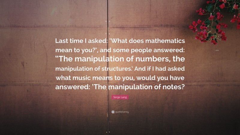 Serge Lang Quote: “Last time I asked: ‘What does mathematics mean to you?‘, and some people answered: “The manipulation of numbers, the manipulation of structures.’ And if I had asked what music means to you, would you have answered: ‘The manipulation of notes?”