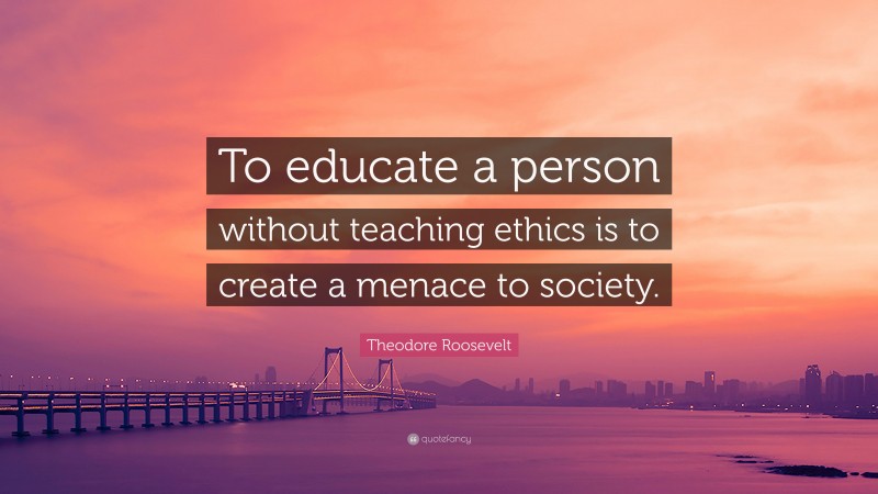 Theodore Roosevelt Quote: “To educate a person without teaching ethics is to create a menace to society.”