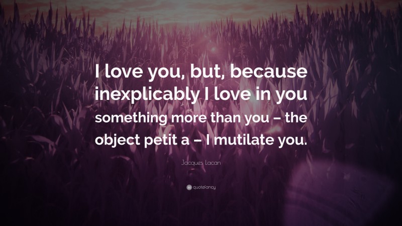 Jacques Lacan Quote: “I love you, but, because inexplicably I love in you something more than you – the object petit a – I mutilate you.”