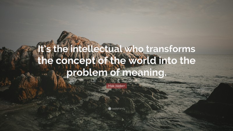 Max Weber Quote: “It’s the intellectual who transforms the concept of the world into the problem of meaning.”