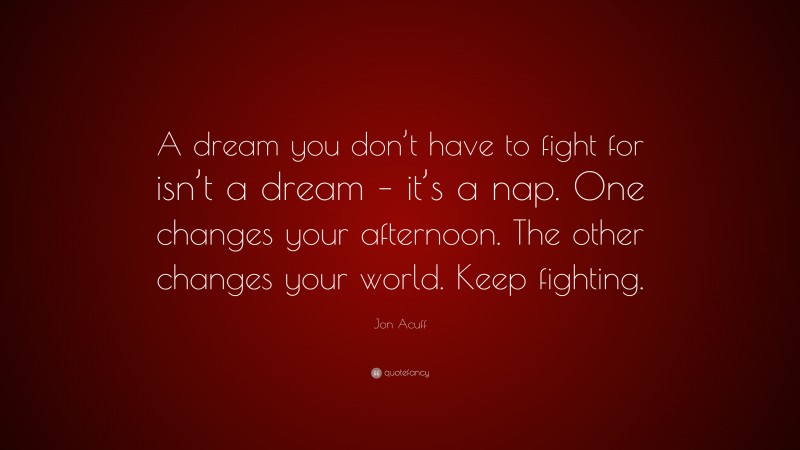 Jon Acuff Quote: “A dream you don’t have to fight for isn’t a dream – it’s a nap. One changes your afternoon. The other changes your world. Keep fighting.”