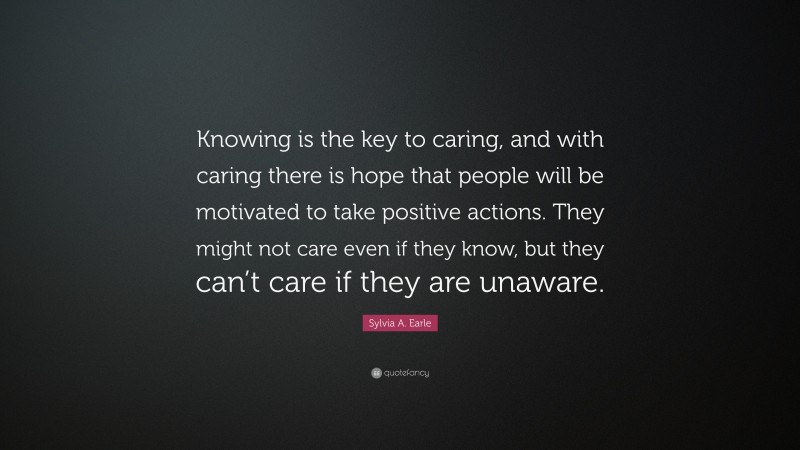 Sylvia A. Earle Quote: “Knowing is the key to caring, and with caring there is hope that people will be motivated to take positive actions. They might not care even if they know, but they can’t care if they are unaware.”