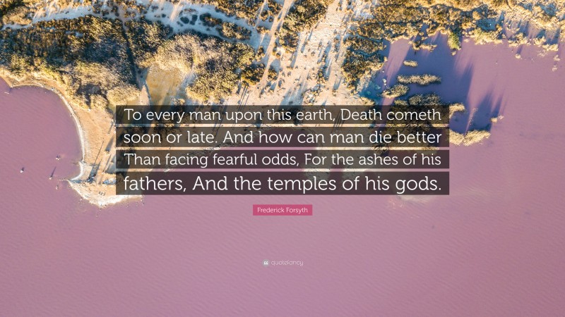 Frederick Forsyth Quote: “To every man upon this earth, Death cometh soon or late. And how can man die better Than facing fearful odds, For the ashes of his fathers, And the temples of his gods.”